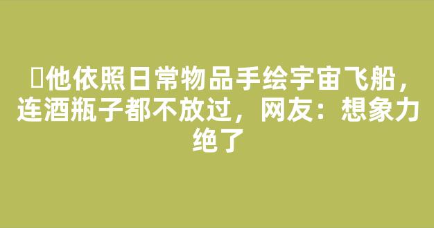 ​他依照日常物品手绘宇宙飞船，连酒瓶子都不放过，网友：想象力绝了