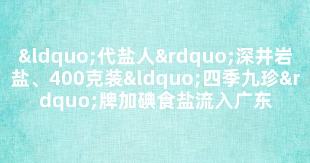 “代盐人”深井岩盐、400克装“四季九珍”牌加碘食盐流入广东