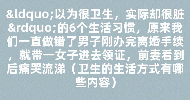 “以为很卫生，实际却很脏”的6个生活习惯，原来我们一直做错了男子刚办完离婚手续，就带一女子进去领证，前妻看到后痛哭流涕（卫生的生活方式有哪些内容）