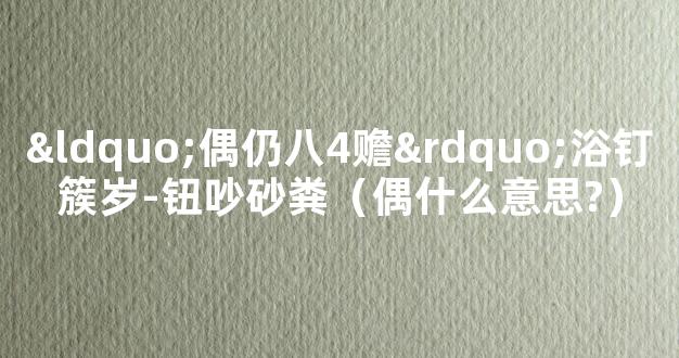 “偶仍八4赡”浴钉簇岁-钮吵砂粪（偶什么意思?）