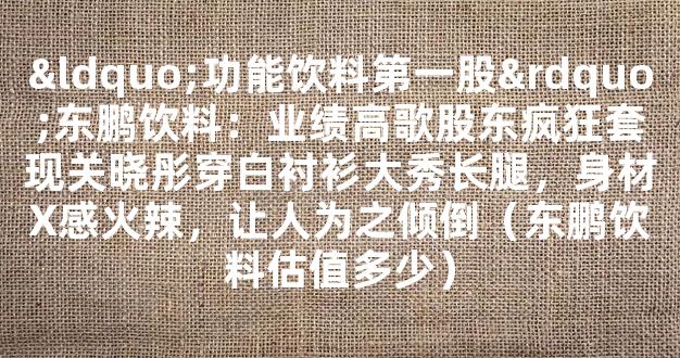 “功能饮料第一股”东鹏饮料：业绩高歌股东疯狂套现关晓彤穿白衬衫大秀长腿，身材X感火辣，让人为之倾倒（东鹏饮料估值多少）