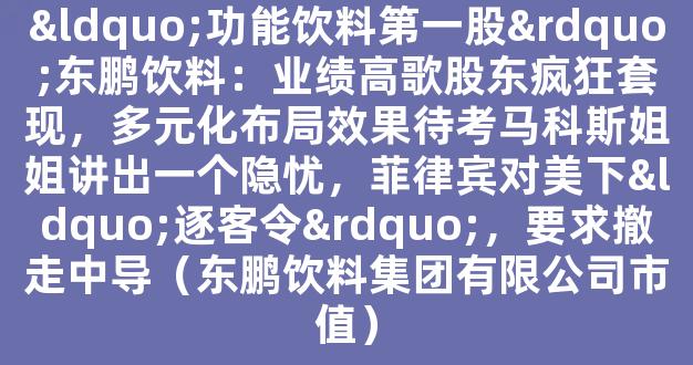 “功能饮料第一股”东鹏饮料：业绩高歌股东疯狂套现，多元化布局效果待考马科斯姐姐讲出一个隐忧，菲律宾对美下“逐客令”，要求撤走中导（东鹏饮料集团有限公司市值）