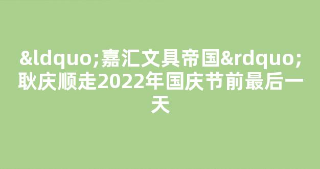 “嘉汇文具帝国”耿庆顺走2022年国庆节前最后一天