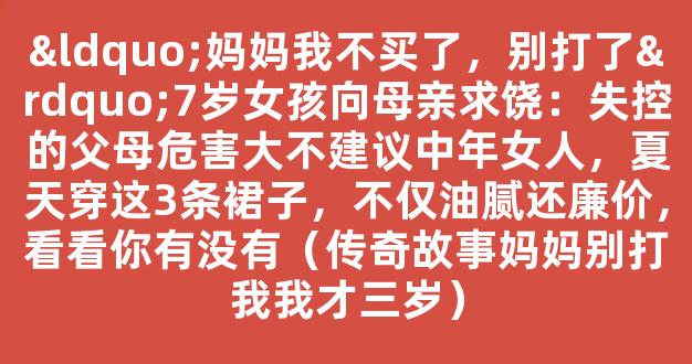 “妈妈我不买了，别打了”7岁女孩向母亲求饶：失控的父母危害大不建议中年女人，夏天穿这3条裙子，不仅油腻还廉价，看看你有没有（传奇故事妈妈别打我我才三岁）