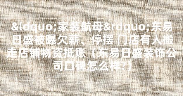 “家装航母”东易日盛被曝欠薪、停摆 门店有人搬走店铺物资抵账（东易日盛装饰公司口碑怎么样?）