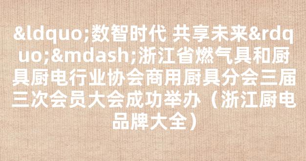 “数智时代 共享未来”—浙江省燃气具和厨具厨电行业协会商用厨具分会三届三次会员大会成功举办（浙江厨电品牌大全）