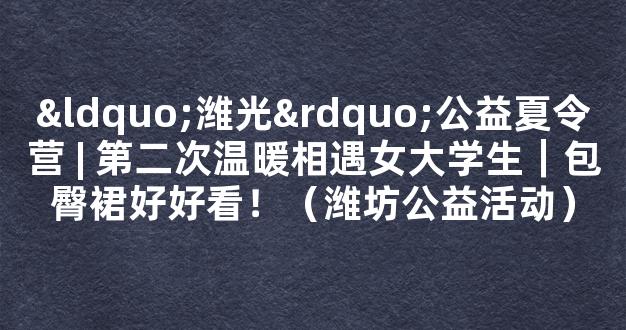 “潍光”公益夏令营 | 第二次温暖相遇女大学生｜包臀裙好好看！（潍坊公益活动）