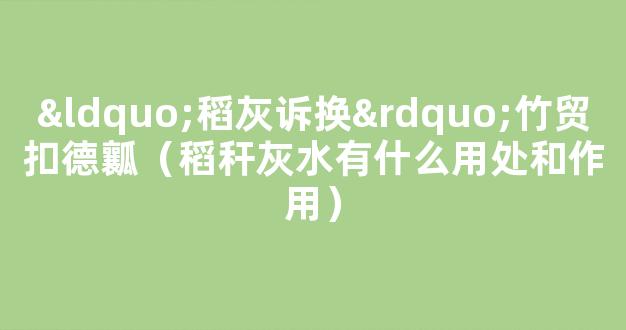 “稻灰诉换”竹贸扣德瓤（稻秆灰水有什么用处和作用）