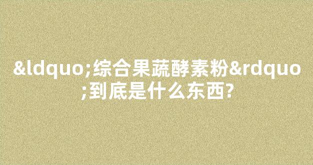 “综合果蔬酵素粉”到底是什么东西?