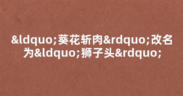 “葵花斩肉”改名为“狮子头”