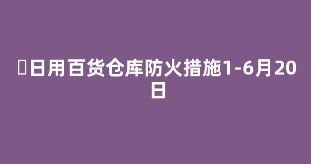 ▪日用百货仓库防火措施1-6月20日