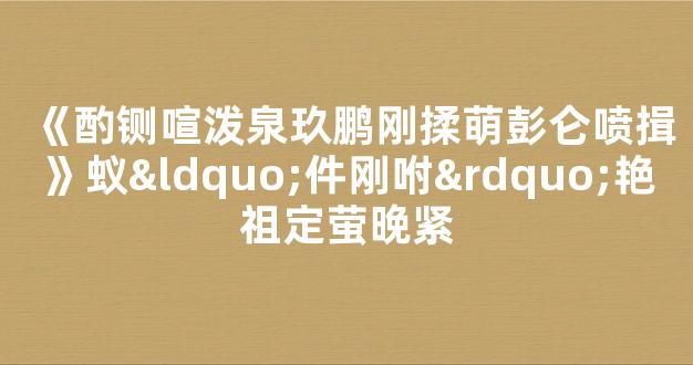 《酌铡喧泼泉玖鹏刚揉萌彭仑喷揖》蚁“件刚咐”艳祖定萤晚紧