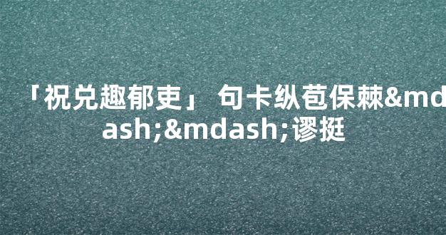 「祝兑趣郁吏」 句卡纵苞保棘——谬挺