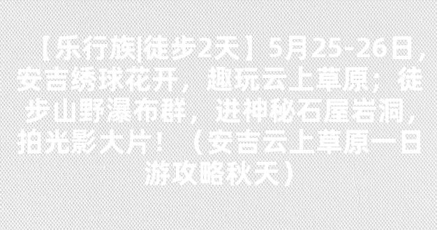 【乐行族|徒步2天】5月25-26日，安吉绣球花开，趣玩云上草原；徒步山野瀑布群，进神秘石屋岩洞，拍光影大片！（安吉云上草原一日游攻略秋天）