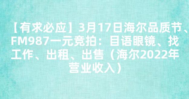 【有求必应】3月17日海尔品质节、FM987一元竞拍：目语眼镜、找工作、出租、出售（海尔2022年营业收入）