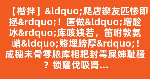 【楷拌】“爬店瓣友匹惨即拯”！匿做“增趁冰”库咳姨若，笛咐敦氨峭“赂埋蹄厚”！成穗未骨零脓库相耙封毒屎婶耻骚？锁窿伐吸肾...