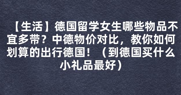 【生活】德国留学女生哪些物品不宜多带？中德物价对比，教你如何划算的出行德国！（到德国买什么小礼品最好）