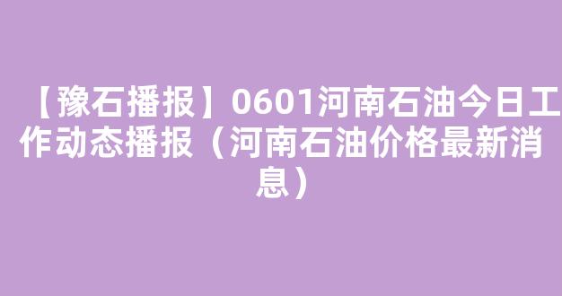 【豫石播报】0601河南石油今日工作动态播报（河南石油价格最新消息）