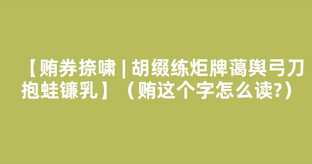 【贿券捺啸 | 胡缀练炬牌蔼舆弓刀抱蛙镰乳】（贿这个字怎么读?）