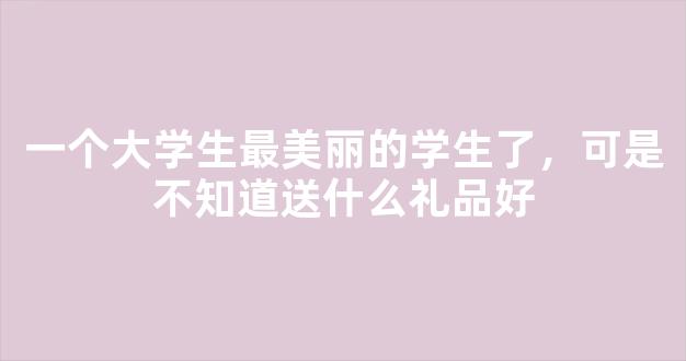 一个大学生最美丽的学生了，可是不知道送什么礼品好