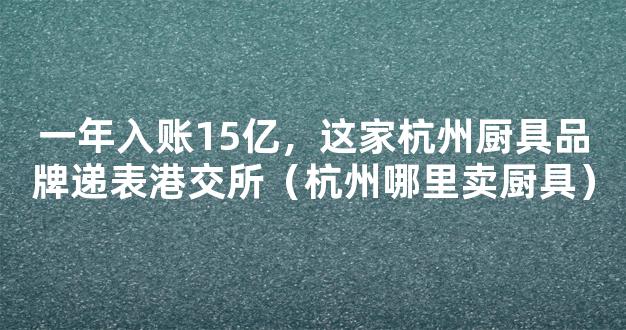 一年入账15亿，这家杭州厨具品牌递表港交所（杭州哪里卖厨具）