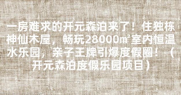 一房难求的开元森泊来了！住独栋神仙木屋，畅玩28000㎡室内恒温水乐园，亲子王牌引爆度假圈！（开元森泊度假乐园项目）