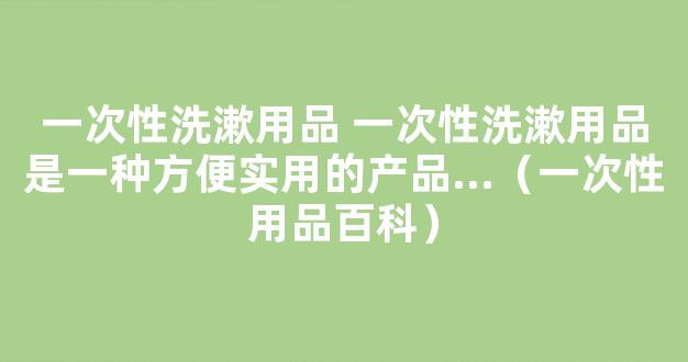 一次性洗漱用品 一次性洗漱用品是一种方便实用的产品...（一次性用品百科）