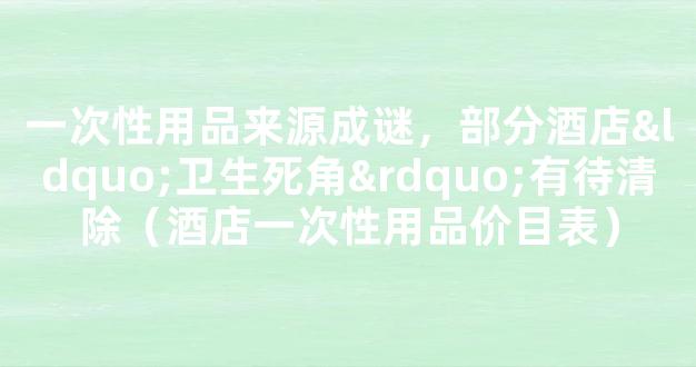 一次性用品来源成谜，部分酒店“卫生死角”有待清除（酒店一次性用品价目表）