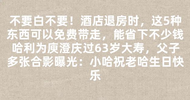 不要白不要！酒店退房时，这5种东西可以免费带走，能省下不少钱哈利为庾澄庆过63岁大寿，父子多张合影曝光：小哈祝老哈生日快乐