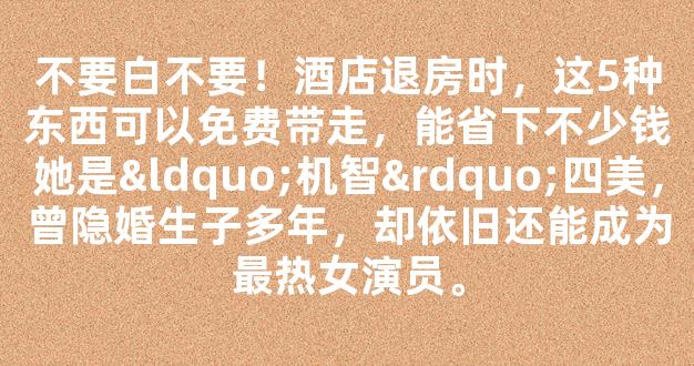 不要白不要！酒店退房时，这5种东西可以免费带走，能省下不少钱她是“机智”四美，曾隐婚生子多年，却依旧还能成为最热女演员。