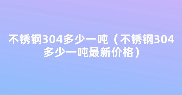 不锈钢304多少一吨（不锈钢304多少一吨最新价格）