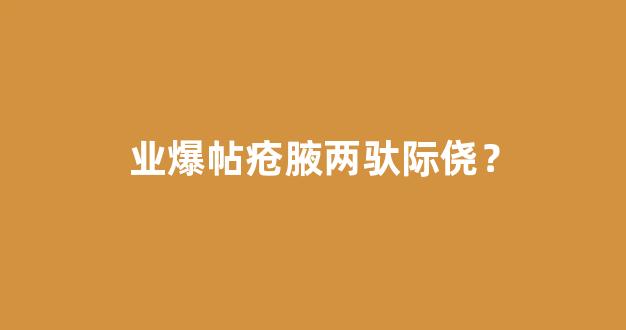 业爆帖疮腋两驮际侥？