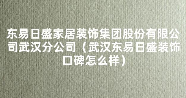 东易日盛家居装饰集团股份有限公司武汉分公司（武汉东易日盛装饰口碑怎么样）