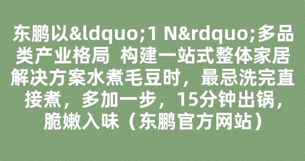 东鹏以“1 N”多品类产业格局  构建一站式整体家居解决方案水煮毛豆时，最忌洗完直接煮，多加一步，15分钟出锅，脆嫩入味（东鹏官方网站）