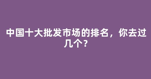 中国十大批发市场的排名，你去过几个？