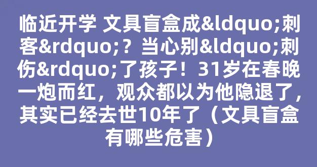 临近开学 文具盲盒成“刺客”？当心别“刺伤”了孩子！31岁在春晚一炮而红，观众都以为他隐退了，其实已经去世10年了（文具盲盒有哪些危害）