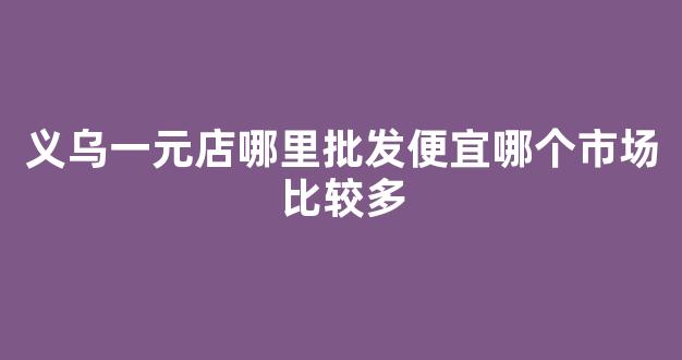 义乌一元店哪里批发便宜哪个市场比较多