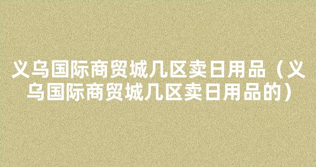 义乌国际商贸城几区卖日用品（义乌国际商贸城几区卖日用品的）