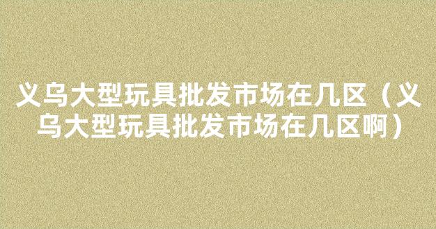 义乌大型玩具批发市场在几区（义乌大型玩具批发市场在几区啊）