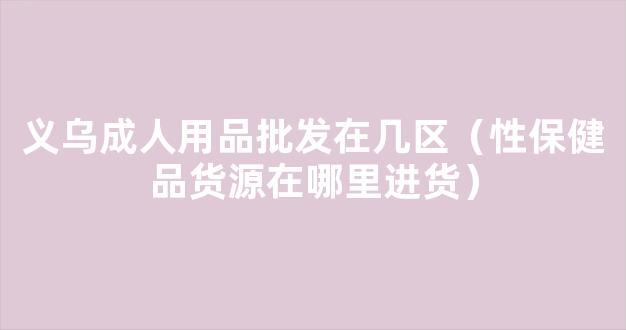 义乌成人用品批发在几区（性保健品货源在哪里进货）