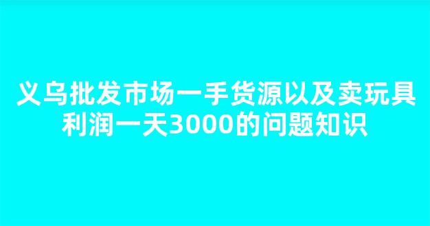 义乌批发市场一手货源以及卖玩具利润一天3000的问题知识