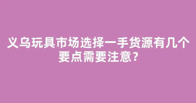 义乌玩具市场选择一手货源有几个要点需要注意？