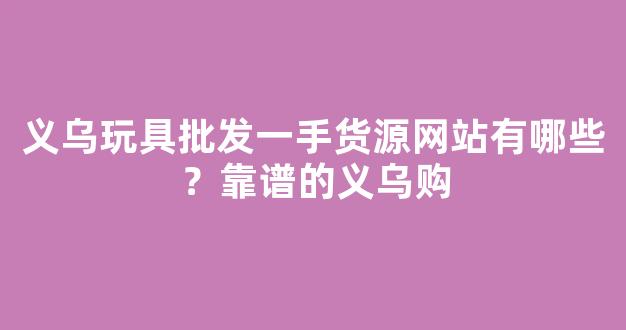 义乌玩具批发一手货源网站有哪些？靠谱的义乌购