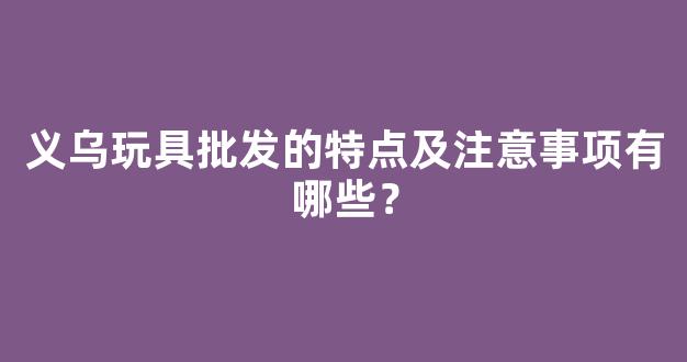 义乌玩具批发的特点及注意事项有哪些？