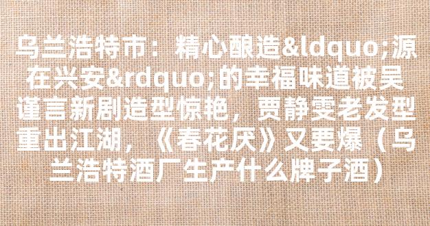 乌兰浩特市：精心酿造“源在兴安”的幸福味道被吴谨言新剧造型惊艳，贾静雯老发型重出江湖，《春花厌》又要爆（乌兰浩特酒厂生产什么牌子酒）