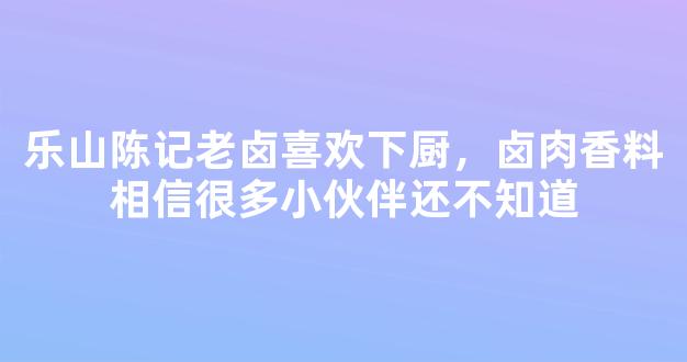 乐山陈记老卤喜欢下厨，卤肉香料相信很多小伙伴还不知道