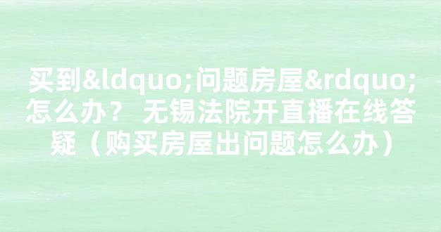 买到“问题房屋”怎么办？ 无锡法院开直播在线答疑（购买房屋出问题怎么办）