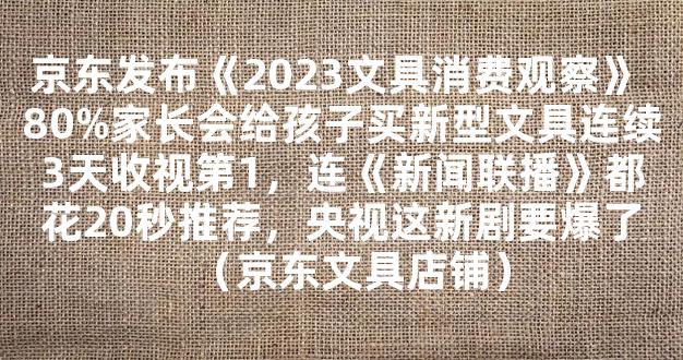 京东发布《2023文具消费观察》 80%家长会给孩子买新型文具连续3天收视第1，连《新闻联播》都花20秒推荐，央视这新剧要爆了（京东文具店铺）