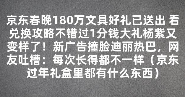 京东春晚180万文具好礼已送出 看兑换攻略不错过1分钱大礼杨紫又变样了！新广告撞脸迪丽热巴，网友吐槽：每次长得都不一样（京东过年礼盒里都有什么东西）