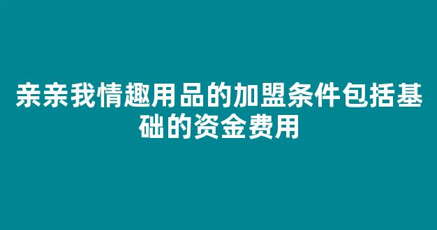 亲亲我情趣用品的加盟条件包括基础的资金费用;